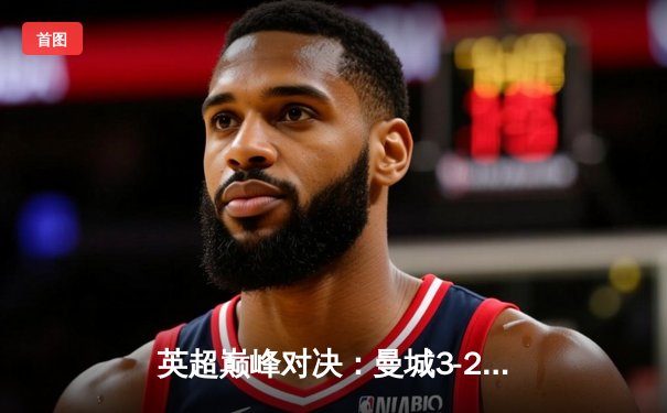 英超巅峰对决：曼城3-2险胜利物浦，哈兰德双响锁定胜局