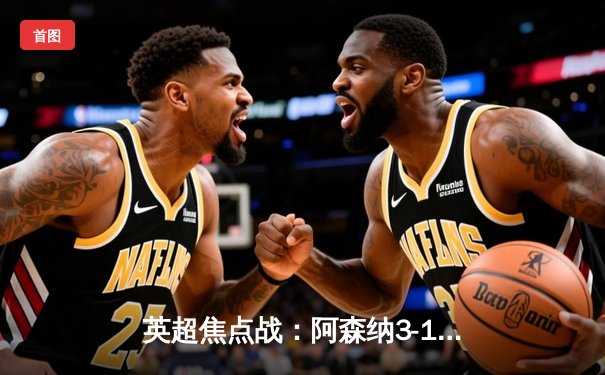 英超焦点战：阿森纳3-1逆转曼联，萨卡传射建功，哈弗茨绝杀锁定胜局